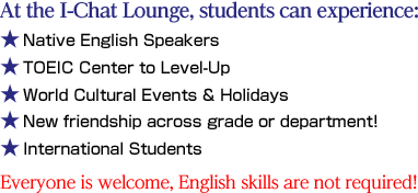 At the I-Chat Lounge, students can experience :Native English Speakers / TOEIC Center to Level-Up / World Languages & Cultures  / World Cultural Events & Holidays / Language Games / New Friendships / International Students Everyone is welcome, English skills are not required!